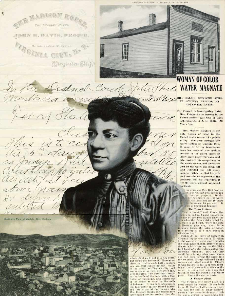Sarah Gammon Bickford by Jessica Glenn  Image: Sarah, or “Sallie,” was born a slave in TN in 1852 and died in 1931 in Virginia City, MT. After emancipation Sarah made her way to Virginia City as the nanny for a white family chasing the gold rush. She stayed on in the town working as a housekeeper at the Madison House Hotel. Sarah married a black miner and they had four children, all who eventually died. She successfully divorced the husband due to his physical abuse. Later she married a white farmer and miner, Stephen Bickford, raising four children with him. After he died she became the sole owner of the Virginia City Water Company, making her the first female person of color to own a utility company in Montana, and possibly the country. Sarah bought the “Hangman’s Building,” using it for her office and as a tourist attraction, charging visitors to see the beam where five men had been hung by vigilantes.

Credit given to Laura Joanne Arata, author of “Race and the Wild West : Sarah Bickford and the Legend of Virginia City, Montana, 1870-1930”.