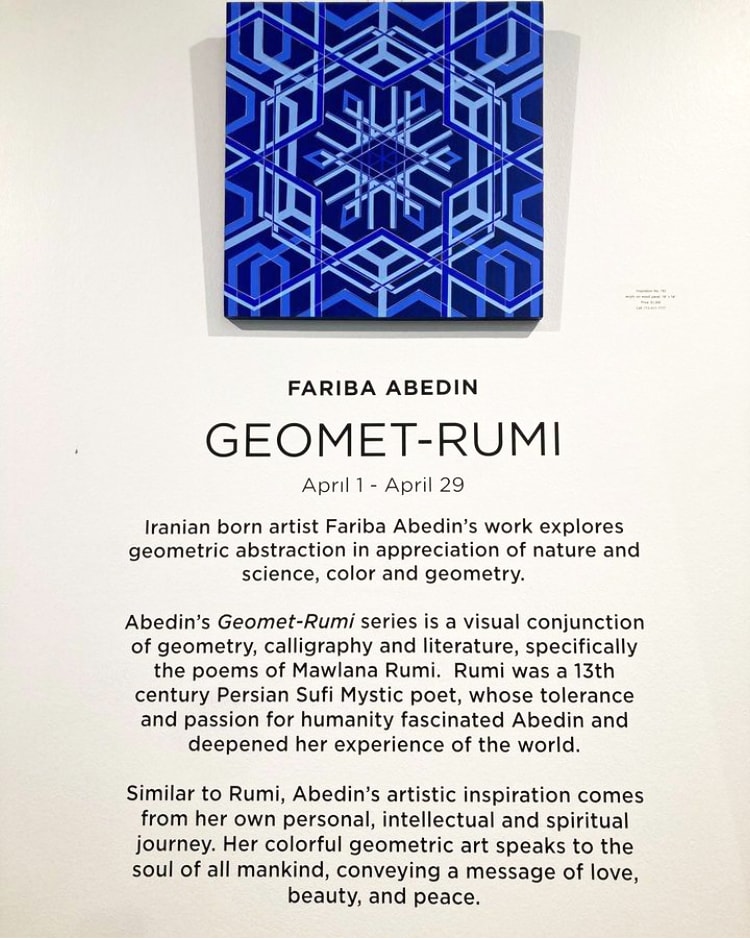 Geomet-Rumi Exhibition by Fariba Abedin  Image: Iranian born Fariba Abedin’s work explores geometric abstraction in appreciation of nature and science, color and geometry.  
Abedin’s Geomet-Rumi series is a visual conjunction of geometry, calligraphy and literature, specifically the poems of Mawlana Rumi.  Rumi was a 13th-century Persian Sufi Mystic poet, whose tolerance and passion for humanity fascinated Abedin and deepened her experience of the world.   
Similar to Rumi, Abedin’s artistic inspiration comes from her own personal, intellectual and spiritual journey, her colorful geometric art speaks to the soul of all mankind, conveying a message of love, beauty, and peace.  
The exhibition showcases the visual art, related poetry reading, Persian classical music, and Persian swirl dancing to captivate the audience visually and spiritually.
YouTube video of the exhibition: 

https://www.youtube.com/watch?v=pJsdTtnsvBo