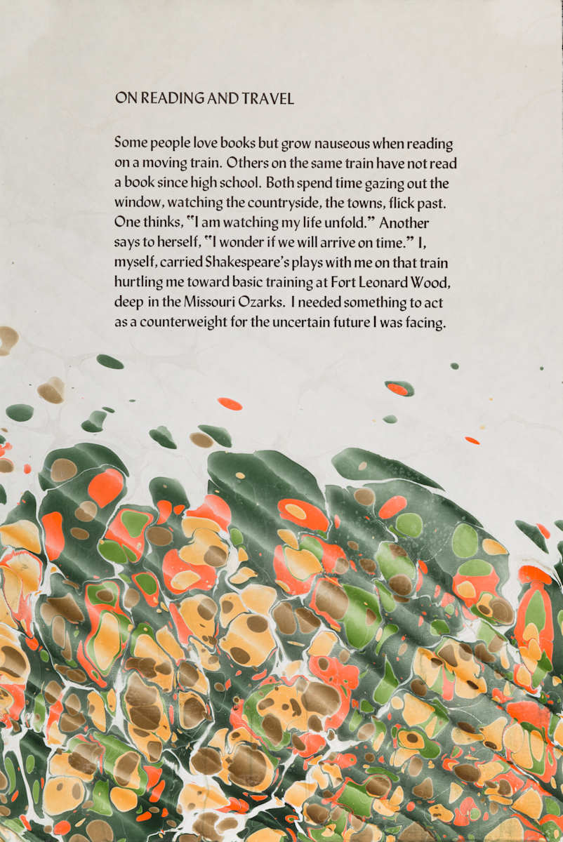 On Reading and Travel by George Roberts  Image: My good friend and master paper marbler, Steve Pitrtelkow, created a special edition of marbled papers for the endpapers in my hand-printed book, More Shorat Talks.  I gave him a copy of the book and he noticed two poems which ,he allowed,) "had plenty of movement" in them.  Steve gave mea variety of papers and asked me to print the two poems on then,  He thin took the printed sheets and marbled then, a dozen in each series,  each one original and different.