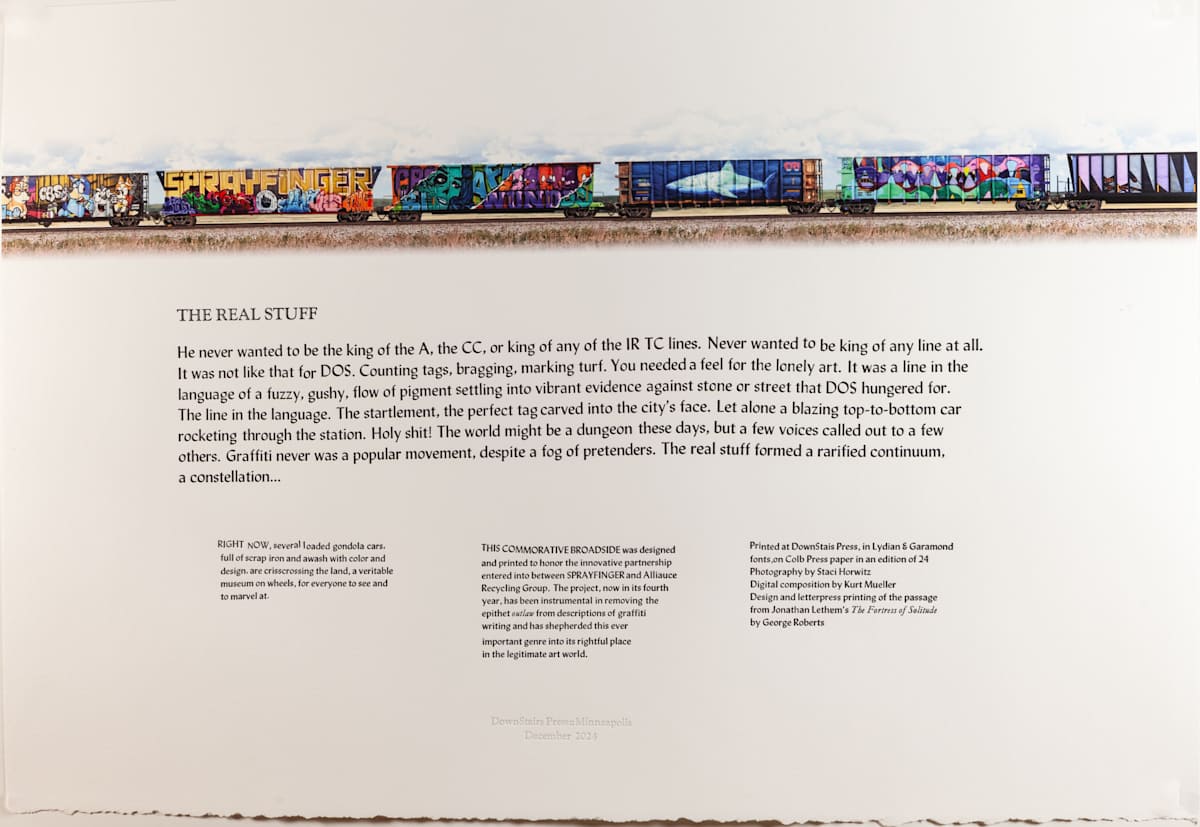 THE REAL STUFF by George Roberts  Image: This broadside was conceived, designed and printed at the DownStairs Press studio in praise of Peyton Scott Russell, graffiti writer and former student of mine, and of Tom LASTNAMAE, owner of Alliance Recycling in North Minneapolis.  Together Tom and Peyton, with considerable assistance from Staci Horwitz, envisioned gondola cards full of scrap iron completely and professionally covered with graffiti writing, cruising around the country - the first legal graffiti on train cars.
Peyton, a potent force for the past three decades in moving graffiti writing out of the doldrums of legal and public scrutiny and into its rightful placate as a true and serious genre of art form, has invited and encouraged several graffito crews from the Twin Cities to participate in the “gondola project.”  Each crew adopting a car and painting both sides in a weekend flurry of creativity.  Now entering its fifty year, the gondola project is single-handedly responsible for dozens of amazingly painted, legal and enthusiastically encouraged,  gondola cars zooming around the contrary 

The Jonathan Lethem text quotation from his book, The Fortress of Solitude,” celebrates the spirit and courage of the true graffiti artist, more committed to creating hones work than to fame or controversial recognition. 
