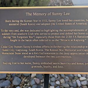 Korean War Memorial by Jerime Hooley  Image: Photograph by Jacob B. Arnell. Licensed by Creative Commons (CC BY-SA).
The Memory of Sunny Lee

Born during the Korean War in 1953, Sunny Lee loved her countries, both ancestral (South Korea) and adopted (the United States of America).

To the very end, she was dedicated to highlighting the accomplishments of valiant soldiers from southern Utah who served to protect and defend her home country during "the Forgotten War," especially those from the 213th FA Battalion that fought in the battle often referred to as the "Miracle at Kapyong."

Cedar City honors Sunny's tireless efforts in furthering the relationship with our Sister City, Gapyeong, South Korea. The Korean War Memorial and Gapyeong Monument Stone stand as a fortified testament to the deep appreciation that has developed between the two communities.

Staying true to her name, Sunny embodied warm humility and honor, joy and gratitude, loyalty, and love.