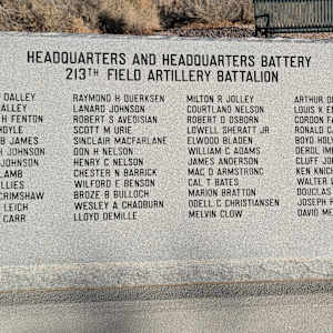 Korean War Memorial by Jerime Hooley  Image: Photograph by Jacob B. Arnell. Licensed by Creative Commons (CC BY-SA).
HEADQUARTERS AND HEADQUARTERS BATTERY
213TH FIELD ARTILLERY BATTALION

FRANK J DALLEY, MAX S DALLEY, PATRICK H FENTON, JAMES HOYLE, NORTON B JAMES, BLAINE H JOHNSON, ERVIN V JOHNSON, JOHN P LAMB, DAN F CILLIES, PAUL R GRIMSHAW, HENRY H LEICH, LOCAN F CARR, RAYMOND H OUERKSEN, LANARD JOHNSON, ROBERT S AVEDISIAN, SCOTT M URIE, SINCLAIR MACFARLANE, DON H NELSON, HENRY C NELSON, CHESTER N BARRICK, WILFORD E BENSON, BROZE B BULLOCH, WESLEY A CHADBURN, LLOYD DEMILLE, MILTON R JOLLEY, COURTLAND NELSON, ROBERT D OSBORN, LOWELL SHERATT JR, ELWOOD BLADEN, WILLIAM C ADAMS, JAMES ANDERSON, MAC D ARMSTRONC, CAL T BATES, MARION BRATTON, ODELL C CHRISTIANSEN, MELVIN CLOW, ARTHUR DUSTIN, LOUIS K ENCE, GORDON FARNSWORTH, RONALD GALE, BOYD HOLYOAK, DEROL IMLAY, CLUFF JOLLEY, KEN KNIGHT, WALTER LEICH, DOUGLAS MC SHANE, JOSEPH R MELLING, DAVID MELVILLE