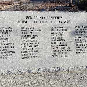 Korean War Memorial by Jerime Hooley  Image: Photograph by Jacob B. Arnell. Licensed by Creative Commons (CC BY-SA).
IRON COUNTY RESIDENTS
ACTIVE DUTY DURING KOREAN WAR

JOHN R WILLIAMS, DOUGLAS C BONZO, JOHN C BONZO, THERON R BONZO, JACK SARGENT, AUSTIN JONES, JAMES D MAXWELL, FLOYD J MATHESON, DONALD JONES, VICTOR R MATHESON, KEITH R HASLAM, V HYATT BENTLEY, TOM CARDON, SCOTT STANSWORTH, ROBERT PACE, JESS MATTHEWS, B CARY SMITH, JAY MIDDLETON, JIMMIE MULLINER, JERRY MULLINER, JOE GARCIA, CAYLE H ADAMS, KENNETH JUDD, GEORGE C COWER, LOCAN BRYANT, DONALD MOSDELL, DUDLEY ALCER, RALPH PUCELL, GLEN STARR, ZANE HAMBLIN, BAILEY HAMBLIN, LAMAR HAMBLIN, JAMES L HYATT JR, RODNEY E KAMINSKA, FREDERICK GARCIA, DEVON B REEVES, DOUGLAS MELLING, KENT HUNTINGTON, DON MARTINIS, RON DURRANT, CRANVILLE G NELSON, LLOYD MORTENSEN, RAMON H PERKINS, RICHARD B PERKINS, SHERRAL WEBSTER, GEORGE C CROWER, MAX A COSSLETT