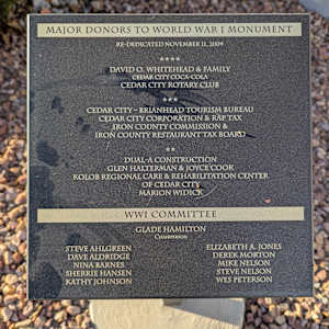 Cedar City War Memorial - World War I by Unknown  Image: Photograph by Jacob B. Arnell. Licensed by Creative Commons (CC BY-SA).
MAJOR DONORS TO WORLD WAR I MONUMENT
Re-Dedicated November 11, 2009

★★★★
David O. Whitehead & Family
Cedar City Coca-Cola
Cedar City Rotary Club

★★★
Cedar City – Brianhead Tourism Bureau
Cedar City Corporation & RAP Tax
Iron County Commission &
Iron County Restaurant Tax Board

★★
Dual-A Construction
Glen Halterman & Joyce Cook
Kolob Regional Care & Rehabilitation Center of Cedar City
Marion Widick

WWI Committee
Glade Hamilton
Chairperson

Steve Ahlgreen

Dave Aldridge

Nina Barnes

Sherrie Hansen

Kathy Johnson

Elizabeth A. Jones

Derek Morton

Mike Nelson

Steve Nelson

Wes Peterson