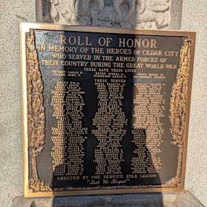 Cedar City War Memorial - World War I by Unknown  Image: Photograph by Jacob B. Arnell. Licensed by Creative Commons (CC BY-SA).
ROLL OF HONOR
IN MEMORY OF THE HEROES OF CEDAR CITY
WHO SERVED IN THE ARMED FORCES OF
THEIR COUNTRY DURING THE GREAT WORLD WAR

THESE GAVE THEIR LIVES
BRYANT LOGAN H. DOVER LIONEL C. JONES HENRY M.
CLARK JOHN F. JESPERSON ELMER V. MC. CONNELL HAROLD

THESE SERVED
ADAMS WM.C. JONES ERASTUS L. RACKLEY WALTER G.
BAUER ERVIN JONES GEORGE W. RENSHAW LEE A.
BAUER LEROY J. JONES HYRUM P. ROCHE WILLIAM
BAUER SAMUEL JONES JARED F. ROLLO EZRA S.
BERGSTROM WILFORD JONES LEHI M. ROLLO MORGAN
BROWN JOHN M. JONES ORIEN R. ROOT JOHN CASEDY
BRYANT DANIEL H. JONES U. ASHTON ROSAIRE EMANUEL
BRYANT ERASTUS J. JONES WM. L. ROSENBERG HARVEY C.
CARPENTER KARL J. KAZE JOHN B. ROSENBERG THOMAS G.
CLARK JAMES MILTON LEIGH ELIAS W. ROWE CONAN
CLINE THOMAS H. LEIGH LEON SAWYER FREMONT M.
CORRY GEORGE M. LEIGH RUFUS W. SHERRATT MERDELL E.
CORRY C. LOYAL LEIGH WILFORD SIMPKINS JAMES C.
CORRY ROBERT U. LUNT JOHN HENRY SIMPKINS VERGENE
COSSLETT GOMER D. MAC FARLANE GLEN SMITH GEORGE ALBERT
DALLEY RULON MACELPRANG PARRY SMITH HEBER E.
DAVIS WM. MACELPRANG WARREN P SMITH JAMES D.
DUSTIN ERVIN MC.CONNELL L.JUMIOR SMITH MORONI K.
EDDARDS EBEY MC. DONOUGH GORDON T. SMITH WM. WALLACE
EDDARDS EVAN MELLING WALKER STAPLEY ARLEY A.
EDDARDS JAMES CLARK MELLING WM. L. STAPLEY ARTHUR A
EDDARDS WILLIAM D. MERRYWEATHER AUSTIN STAPLEY GEORGE PALM
FARNSWORTH LEWIS T. MIDDLETON FRANCIS H. THORLEY ALLDRIDGE R.
FIFE LEWIS R. MOSDELL THOMAS W. THORLEY LESTER R.
FRETWELL HERBERT D. MULLINER WM. P. THORLEY MORTON C.
GARDNER FERNLEIGH MURIE BERNARD TOLLESTRUP PRATT
GARDNER THUR LOW NEILSON A. H. TOLLESTRUP VIRGIL A.
GIBSON MURL H. OLSON ALFRED TWEEDIE DAVID H.
GODDARD FRANK S. OLSON CLARENCE URIE ARTHUR W.
GRANGER WALTER K. O'NEIL R. R. URIE EARL G.
GREEN RAYMOND PACE LE GRANDE T. WALKER J. ERWIN
GRIMSHAW GEORGE W. PARRY CHAUNCEY G. WALKER WM. GRANT
GRIMSHAW RANDOLPH PARRY GRONWAY R. WEBB EDWIN
HAIGHT ARTHUR C. PARRY STANLEY H. WEBB OSRO
HASLAM ARTHUR PENDELTON WM. C. WEBSTER JOSEPH R.
HASLAM LAWRENCE PERKINS WILLARD H. WEBSTER WILFORD U.
HEYBORNE MILO PERRY ARTHUR WILKINSON GERALD
HUNTER GEORGE M. PERRY ETHER WILKINSON MARION W.
HUNTER GORDON L. PERRY HYRUM L. WILLIAMS ELVID
HUNTER LAMONT W. PERRY RAYMOND WILLIAMS THOS. EVAN
JENSEN OLIVER C. PRATT CHAS. M. WOOD U. BRYNER
JONES EMERON H. PUCEL WM. LLOYD WOODBURY EUGENE

ERECTED BY THE SERVICE STAR LEGION
“Lest We Forget”