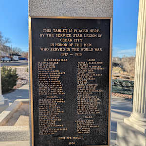 Cedar City War Memorial - World War I by Unknown  Image: Photograph by Jacob B. Arnell. Licensed by Creative Commons (CC BY-SA).
THIS TABLET IS PLACED HERE
BY THE SERVICE STAR LEGION OF
CEDAR CITY
IN HONOR OF THE MEN
WHO SERVED IN THE WORLD WAR
1917 – 1918

KANARRAVILLE

Claus B. Balser
Leo S. Balser
David E. Davis
Leon Davis
Wallace D. Davis
Arnold L. Topham Croft
Emery L. Pollock
George E. Roundy
Jesse C. Roundy
Marion A. Roundy
Leland C. Stapley
William B. Stapley
Joseph E. Williams
Ruben D. Williams
Wells A. Williams
William B. Williams
MODENA

Clarence W. Bower
Joshua Harry Bower
John W. Brooks
Joseph G. Cowan
Joseph M. Dooley
Thomas M. Drake
William F. Linsbach
Charles Gibson
Claude Leighton
Frank W. Hogan
William B. Hogan
Thomas Lund
Leroy Moore
William W. Paddock
L.C. Pico
William E. Sylvester
David O. Tullis
Glen Tullis
LUND

James A. Alexander
H.W. Bush
William W. Butler
Ramond F. Canterbury
Gilbert Corn
Clarence C. Crakes
Ray Dabling
Leon Locke Lees
C.R. Goff
H.G. Goff
Athol C. Griffith
Roscoe M. Haley
C.H. Hazelwood
Charles Henrikson
A.N. Hodgson
A.H. Hunt
Guy R. Johnstone
Harry F. Mannell
Albert E. Nelson
Alexander E. Norte
Arthur R. Steele
Arthur E. Steele
Archie E. Wilson
Stephen L. Wilson
William B. Wilson
NADA

Harry Keith
Lee R. McGinty
F.W. McGinty
Michael McGuire
O.M. Norris
W.S. Norris
John Wade
LEST WE FORGET
1930