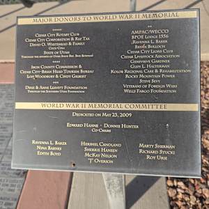 Cedar City War Memorial - World War II by Robert D. Mercer  Image: Photograph by Jacob B. Arnell. Licensed by Creative Commons (CC BY-SA).

MAJOR DONORS TO WORLD WAR II MEMORIAL

CEDAR CITY ROTARY CLUB
CEDAR CITY CORPORATION & RAP TAX
DAVID O. WHITEHEAD & FAMILY
COCA-COLA
STATE OF UTAH
THROUGH THE EFFORTS OF UTAH STATE REP. BUD BOWMAN

IRON COUNTY COMMISSION &
CEDAR CITY-BRIAN HEAD TOURISM BUREAU
LOIS WOODBURY & CINDY GILBERT

DIXIE & ANNE LEAVITT FOUNDATION
THROUGH THE SOUTHERN UTAH FOUNDATION

**
AMPAC/WECCO
BPOE LODGE 1556
RAVENNA L. BAKER
BRYAN BULLOCH
CEDAR CITY LIONS CLUB
CEDAR LIVESTOCK ASSOCIATION
GENEVIEVE GARDNER
GLEN L. HALTERMAN
KOLOB REGIONAL CARE & REHABILITATION
ROCKY MOUNTAIN POWER
STEVE SEVY
VETERANS OF FOREIGN WARS
WELLS FARGO FOUNDATION

WORLD WAR II MEMORIAL COMMITTEE

DEDICATED ON MAY 23, 2009

EDWARD HAHNE · DONNIE HUNTER
Co-Chairs

RAVENNA L. BAKER HERSHEL CANDLAND MARTY SHERMAN
NINA BARNES SHERRIE HANSEN RICHARD STUCKI
EDITH BOYD MCKAY NELSON ROY URIE
"J" OVERSON
