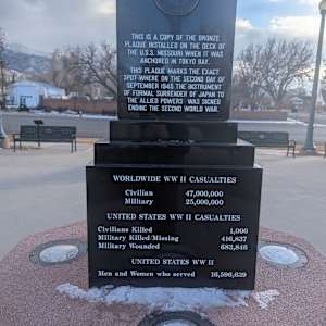Cedar City War Memorial - World War II by Robert D. Mercer  Image: Photograph by Jacob B. Arnell. Licensed by Creative Commons (CC BY-SA).
THIS IS A COPY OF THE BRONZE PLAQUE INSTALLED ON THE DECK OF THE U.S.S. MISSOURI WHEN IT WAS ANCHORED IN TOKYO BAY.

THIS PLAQUE MARKS THE EXACT SPOT WHERE ON THE SECOND DAY OF SEPTEMBER 1945 THE INSTRUMENT OF FORMAL SURRENDER OF JAPAN TO THE ALLIED POWERS WAS SIGNED ENDING THE SECOND WORLD WAR.

WORLDWIDE WW II CASUALTIES

Civilian 47,000,000
Military 25,000,000

UNITED STATES WW II CASUALTIES

Civilians Killed 1,000
Military Killed/Missing 416,837
Military Wounded 683,846

UNITED STATES WW II
Men and Women who served 16,596,639
